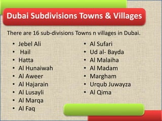 Dubai Subdivisions Towns & Villages
• Jebel Ali
• Hail
• Hatta
• Al Hunaiwah
• Al Aweer
• Al Hajarain
• Al Lusayli
• Al Marqa
• Al Faq
• Al Sufari
• Ud al- Bayda
• Al Malaiha
• Al Madam
• Margham
• Urqub Juwayza
• Al Qima
There are 16 sub-divisions Towns n villages in Dubai.
 