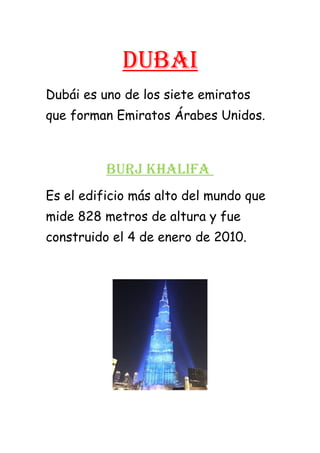 Dubai
Dubái es uno de los siete emiratos
que forman Emiratos Árabes Unidos.
buRJ KHaLiFa
Es el edificio más alto del mundo que
mide 828 metros de altura y fue
construido el 4 de enero de 2010.
 