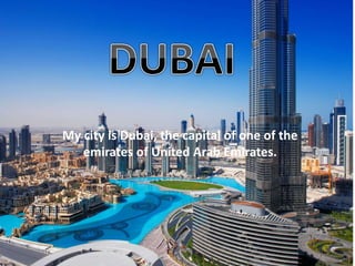 My city is Dubai, the capital of one of the 
emirates of United Arab Emirates. 
 