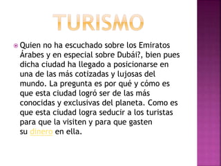  Quien no ha escuchado sobre los Emiratos
Árabes y en especial sobre Dubái?, bien pues
dicha ciudad ha llegado a posicionarse en
una de las más cotizadas y lujosas del
mundo. La pregunta es por qué y cómo es
que esta ciudad logró ser de las más
conocidas y exclusivas del planeta. Como es
que esta ciudad logra seducir a los turistas
para que la visiten y para que gasten
su dinero en ella.
