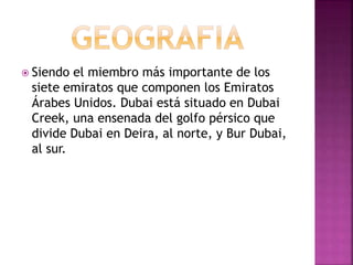  Siendo el miembro más importante de los
siete emiratos que componen los Emiratos
Árabes Unidos. Dubai está situado en Dubai
Creek, una ensenada del golfo pérsico que
divide Dubai en Deira, al norte, y Bur Dubai,
al sur.
