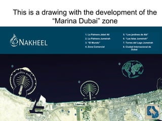 This is a drawing with the development of the
“Marina Dubai” zone
5. “Los jardines de Alá”
6. “Las Islas Jumeirah”
7. Torres del Lago Jumeirah
8. Ciudad Internacional de
Dubai
1. La Palmera Jebel Alí
2. La Palmera Jumeirah
3. “El Mundo”
4. Zona Comercial
 