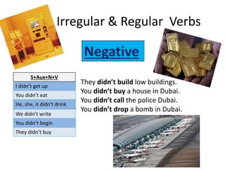 Irregular & Regular Verbs
I didn’t get up
You didn’t eat
He, she, it didn’t drink
We didn’t write
You didn’t begin
They didn’t buy
S+Aux+N+V
They didn’t build low buildings.
You didn’t buy a house in Dubai.
You didn’t call the police Dubai.
You didn’t drop a bomb in Dubai.