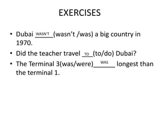 EXERCISES
• Dubai _____(wasn’t /was) a big country in
1970.
• Did the teacher travel ___(to/do) Dubai?
• The Terminal 3(was/were)______ longest than
the terminal 1.
WASN’T
TO
WAS