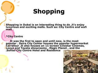 ShoppingShopping
Shopping in Dubai is an interesting thing to do ,it's enjoy
luxurious and exciting malls. Such as: City Centre and wafi
mall .
*City Centre
It was the first to open and until now, is the most
popular . Deira City Center houses the popular hypermarket
Carrefour .It also houses an 11-screen Cinestar Cinemas,
Lexus and Toyota showrooms , Magic Planet , and the
Sofitel City Centre Hotel and Residence.
 