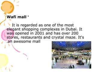 *Wafi mall
It is regarded as one of the most
elegant shopping complexes in Dubai. It
was opened in 2001 and has over 200
stores, restaurants and crystal maze. It's
an awesome mall.
 