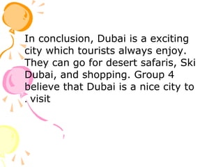 In conclusion, Dubai is a exciting
city which tourists always enjoy.
They can go for desert safaris, Ski
Dubai, and shopping. Group 4
believe that Dubai is a nice city to
visit.
 