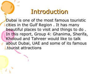 IntroductionIntroduction
Dubai is one of the most famous touristic
cities in the Gulf Region . It has many
beautiful places to visit and things to do .
In this report, Group 4: Ghanima, Sherifa,
Kholoud and Tahreer would like to talk
about Dubai, UAE and some of its famous
tourist attractions.
 