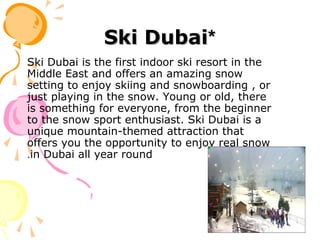 **Ski DubaiSki Dubai
Ski Dubai is the first indoor ski resort in the
Middle East and offers an amazing snow
setting to enjoy skiing and snowboarding , or
just playing in the snow. Young or old, there
is something for everyone, from the beginner
to the snow sport enthusiast. Ski Dubai is a
unique mountain-themed attraction that
offers you the opportunity to enjoy real snow
in Dubai all year round.
 