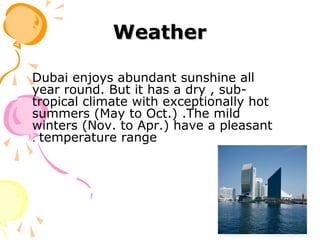 WeatherWeather
Dubai enjoys abundant sunshine all
year round. But it has a dry , sub-
tropical climate with exceptionally hot
summers (May to Oct.) .The mild
winters (Nov. to Apr.) have a pleasant
temperature range.
 