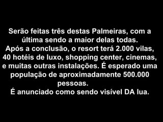 Serão feitas três destas Palmeiras, com aSerão feitas três destas Palmeiras, com a
última sendo a maior delas todas.última sendo a maior delas todas.
Após a conclusão, o resort terá 2.000 vilas,Após a conclusão, o resort terá 2.000 vilas,
40 hotéis de luxo, shopping center, cinemas,40 hotéis de luxo, shopping center, cinemas,
e muitas outras instalações. É esperado umae muitas outras instalações. É esperado uma
população de aproximadamente 500.000população de aproximadamente 500.000
pessoas.pessoas.
É anunciado como sendo visível DA lua.É anunciado como sendo visível DA lua.
 
