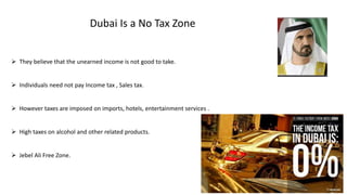 Dubai Is a No Tax Zone
 They believe that the unearned income is not good to take.
 Individuals need not pay Income tax , Sales tax.
 However taxes are imposed on imports, hotels, entertainment services .
 High taxes on alcohol and other related products.
 Jebel Ali Free Zone.
 