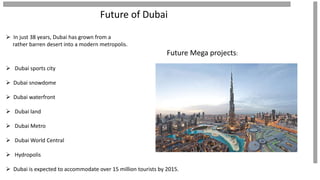 Future of Dubai
 In just 38 years, Dubai has grown from a
rather barren desert into a modern metropolis.
Future Mega projects:
 Dubai sports city
 Dubai snowdome
 Dubai waterfront
 Dubai land
 Dubai Metro
 Dubai World Central
 Hydropolis
 Dubai is expected to accommodate over 15 million tourists by 2015.
 