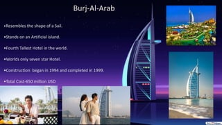 Burj-Al-Arab
•Resembles the shape of a Sail.
•Stands on an Artificial island.
•Fourth Tallest Hotel in the world.
•Worlds only seven star Hotel.
•Construction began in 1994 and completed in 1999.
•Total Cost-650 million USD
 