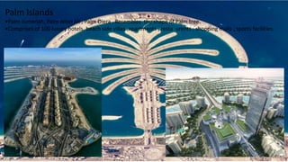 Palm Islands
•Palm Jumeriah, Palm Jebel Ali , Palm Diera . Resembles the shape of Palm tree.
•Comprises of 100 luxury hotels, beach side villas ,apartments , resta urents , shopping malls , sports facilities.
 