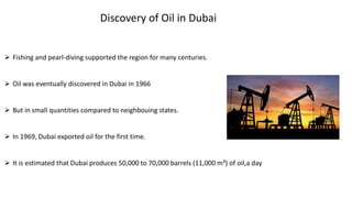 Discovery of Oil in Dubai
 Fishing and pearl-diving supported the region for many centuries.
 Oil was eventually discovered in Dubai in 1966
 But in small quantities compared to neighbouing states.
 In 1969, Dubai exported oil for the first time.
 It is estimated that Dubai produces 50,000 to 70,000 barrels (11,000 m³) of oil,a day
 
