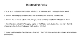 Interesting Facts
• As of 2010, Dubai was the 7th most visited city of the world, with 7.6 million visitors a year.
• Dubai is the most populous emirate of the seven emirates of United Arab Emirates.
• Dubai is also known as City of Gold, a major part of economy based on Gold trades in Dubai.
• Dubai has been called the "shopping capital of the Middle East". Dubai alone has more than 70
shopping malls . India is the Largest Trade partner of Dubai.
• Famous celebrities like David Becham , Brad pitt , Shahrukh Khan are believed to have owned villas in
palm islands.
 