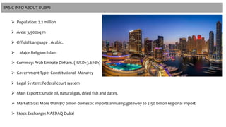  Population: 2.2 million
 Area: 3,900sq m
 Official Language : Arabic.
 Major Religion: Islam
 Currency: Arab Emirate Dirham. (1USD=3.67dh)
 Government Type: Constitutional Monarcy
 Legal System: Federal court system
 Main Exports: Crude oil, natural gas, dried fish and dates.
 Market Size: More than $17 billion domestic imports annually; gateway to $150 billion regional import
 Stock Exchange: NASDAQ Dubai
BASIC INFO ABOUT DUBAI
 