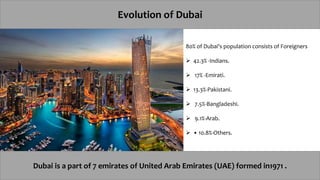 Evolution of Dubai
Dubai is a part of 7 emirates of United Arab Emirates (UAE) formed in1971 .
80% of Dubai's population consists of Foreigners
 42.3% -Indians.
 17% -Emirati.
 13.3%-Pakistani.
 7.5%-Bangladeshi.
 9.1%-Arab.
 • 10.8%-Others.
 