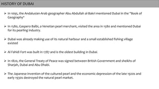 HISTORY OF DUBAI
 In 1095, the Andalusian-Arab geographer Abu Abdullah al-Bakri mentioned Dubai in the "Book of
Geography"
 In 1580, Gaspero Balbi, a Venetian pearl merchant, visited the area in 1580 and mentioned Dubai
for its pearling industry.
 Al Fahidi Fort was built in 1787 and is the oldest building in Dubai.
 Dubai was already making use of its natural harbour and a small established fishing village
existed
 In 1820, the General Treaty of Peace was signed between British Government and sheikhs of
Sharjah, Dubai and Abu Dhabi.
 The Japanese invention of the cultured pearl and the economic depression of the late 1920s and
early 1930s destroyed the natural pearl market.
 