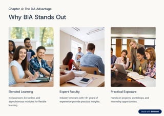 Chapter 4: The BIA Advantage
Why BIA Stands Out
Blended Learning
In-classroom, live online, and
asynchronous modules for flexible
learning.
Expert Faculty
Industry veterans with 15+ years of
experience provide practical insights.
Practical Exposure
Hands-on projects, workshops, and
internship opportunities.
 