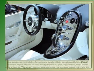 Para atender a excentricidade, o luxo extremo e a exclusividade que reina em Dubai, a Bugati
  lançou três edições limitadas de seu carro superesportivo Veyron, especialmente para o oriente
médio. A foto é do "Nocturne“, limitado a cinco unidades, com preço por volta de US $2,400,000
 