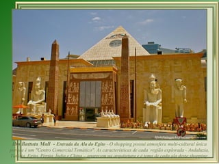 Ibn Battuta Mall - Entrada da Ala do Egito - O shopping possui atmosfera multi-cultural única
porque é um "Centro Comercial Temático". As características de cada região explorada - Andaluzia,
Tunísia, Egito, Pérsia, Índia e China – aparecem na arquitetura e é tema de cada ala deste shopping.
 