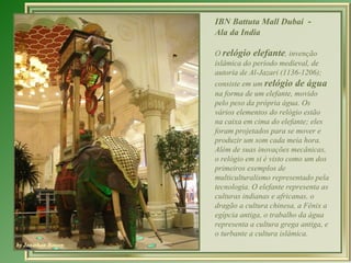 IBN Battuta Mall Dubai -
Ala da India

O relógio elefante, invenção
islâmica do período medieval, de
autoria de Al-Jazari (1136-1206);
consiste em um relógio de água
na forma de um elefante, movido
pelo peso da própria água. Os
vários elementos do relógio estão
na caixa em cima do elefante; eles
foram projetados para se mover e
produzir um som cada meia hora.
Além de suas inovações mecânicas,
o relógio em si é visto como um dos
primeiros exemplos de
multiculturalismo representado pela
tecnologia. O elefante representa as
culturas indianas e africanas, o
dragão a cultura chinesa, a Fênix a
egípcia antiga, o trabalho da água
representa a cultura grega antiga, e
o turbante a cultura islâmica.
 