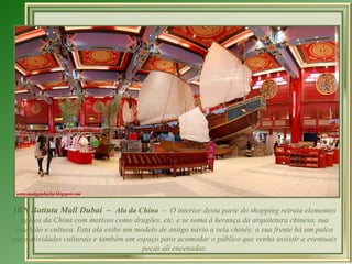IBN Battuta Mall Dubai – Ala da China – O interior desta parte do shopping retrata elementos
   típicos da China com motivos como dragões, etc, e se soma à herança da arquitetura chinesa, sua
 tradição e cultura. Esta ala exibe um modelo de antigo navio a vela chinês; a sua frente há um palco
para atividades culturais e também um espaço para acomodar o público que venha assistir a eventuais
                                         peças ali encenadas.
 