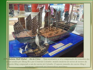 IBN Battuta Mall Dubai – Ala da China – Num mostruário se vê a comparação dos tamanhos dos
  navios usados ​por Zheng He e por Cristóvão Colombo: modelo moderno de navios de tesouro da
   dinastia Ming comparado a um dos navios de Colombo. O suposto tamanho dos navios Ming é
                        fortemente contestado por historiadores marítimos.
                                                .
 