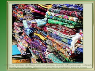 Echarpes ou pashminas, não dá para saber; mas a aquisição de tecidos nobres em ousadas combinações
     de cores para os ocidentais é tão irresistível que é preciso escolher pelo menos um souvenir.
 