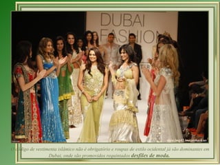 O código de vestimenta islâmico não é obrigatório e roupas de estilo ocidental já são dominantes em
                  Dubai, onde são promovidos requintados desfiles de moda.
 