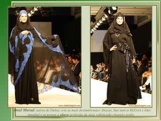 Amal Murad, nativa de Dubai, cria as mais deslumbrantes Abayas. Sua marca REDAA é líder
         mundial e se tornou a abaya preferida da mais sofisticada clientela árabe.
 