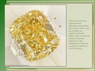 Todavia, as jóias que
interessam aos
dubaienses afortunados
não estão no Souk e sim,
por exemplo, na
joalheria Christies
Dubai, onde este anel de
diamante amarelo
ladeado por dois
diamantes em forma de
escudo foi vendido por
410.500 dólares.
 