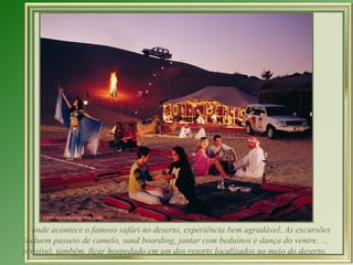 … onde acontece o famoso safári no deserto, experiência bem agradável. As excursões
incluem passeio de camelo, sand boarding, jantar com beduínos e dança do ventre. …
possível, também, ficar hospedado em um dos resorts localizados no meio do deserto.
 
