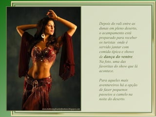 Depois do rali entre as
dunas em pleno deserto,
o acampamento está
preparado para receber
os turistas onde é
servido jantar com
comida típica e shows
de dança do ventre.
Na foto, uma das
favoritas do show que lá
acontece.

Para aqueles mais
aventureiros há a opção
de fazer pequenos
passeios a camelo na
noite do deserto.
 