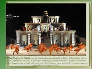 O Dubai Shopping Festival, internacionalmente conhecido pelos milhares de barganhas, shows e
 ofertas 'imperdíveis' em todos os mercados e shoppings, acontece nos meses de janeiro/fevereiro;
corridas de camelo, torneios de golfe, e torneios de tênis fazem parte também desse eventos, todos já
                                  integrados ao calendário local.
 