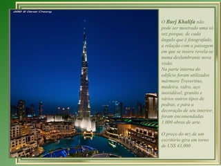 O Burj Khalifa não
pode ser mostrado uma só
vez porque, de cada
ângulo que é fotografado,
a relação com a paisagem
em que se insere revela-se
numa deslumbrante nova
visão.
Na parte interna do
edifício foram utilizados
mármore Travertino,
madeira, vidro, aço
inoxidável, granito e
vários outros tipos de
pedras, e para a
decoração de seu interior,
foram encomendadas
1.000 obras de arte.

O preço do m² de um
escritório gira em torno
de US$ 43,000 .
 
