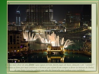 E o que mais dizer de uma fonte cujas águas jorram, fazem jogos de luzes, dançam e até “cantam?”
Se todas as fotos por mais artísticas e técnicas que sejam ficam sempre a dever às belezas de Dubai,
          de sua fonte é preciso admitir que não há fotografia que traduza essa realidade.
 