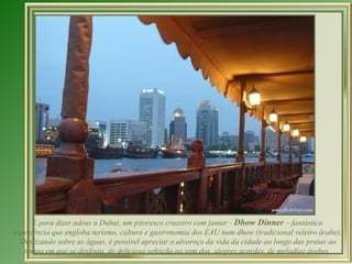 E para dizer adeus a Dubai, um pitoresco cruzeiro com jantar - Dhow Dinner – fantástica
experiência que engloba turismo, cultura e gastronomia dos EAU num dhow (tradicional veleiro árabe).
  Deslizando sobre as águas, é possível apreciar o alvoroço da vida da cidade ao longo das praias ao
   tempo em que se desfruta de deliciosa refeição ao som dos alegres acordes de melodias árabes.
 