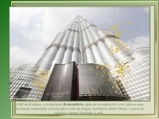 A 442 m de altura, o restaurante At.mosphere, além da incomparável vista, oferece uma
decoração requintada, com paredes e tetos de mogno, mobiliário Adam Tihany, e pisos em
                           calcário e tapetes bordados à mão .
 