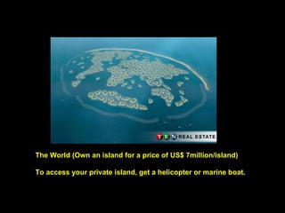 The World (Own an island for a price of US$ 7million/island) To access your private island, get a helicopter or marine boat. 