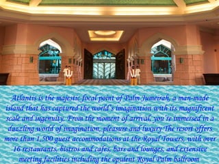 Atlantis is the majestic focal point of Palm Jumeirah, a man-made island that has captured the world’s imagination with its magnificent scale and ingenuity. From the moment of arrival, you’re immersed in a dazzling world of imagination, pleasure and luxury The resort offers more than 1,500 guest accommodations at the Royal Towers, with over 16 restaurants, bistros and cafes, bars and lounges, and extensive meeting facilities including the opulent Royal Palm ballroom