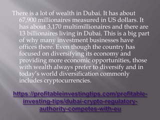 There is a lot of wealth in Dubai. It has about
67,900 millionaires measured in US dollars. It
has about 3,170 multimillionaires and there are
13 billionaires living in Dubai. This is a big part
of why many investment businesses have
offices there. Even though the country has
focused on diversifying its economy and
providing more economic opportunities, those
with wealth always prefer to diversify and in
today’s world diversification commonly
includes cryptocurrencies.
 