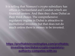 It is telling that Nomura’s crypto subsidiary has
offices in Switzerland and London which are
financial centers. And then they chose Dubai as
their third choice. The comprehensive
regulatory regime in Dubai is attractive to
institutional investors but that does not do
much unless there is money to be invested.
 