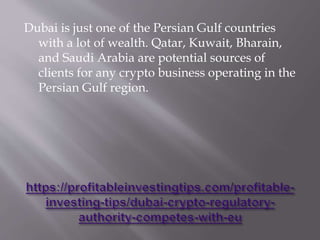 Dubai is just one of the Persian Gulf countries
with a lot of wealth. Qatar, Kuwait, Bharain,
and Saudi Arabia are potential sources of
clients for any crypto business operating in the
Persian Gulf region.
 