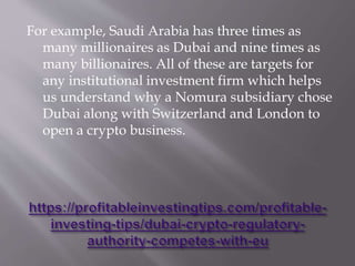 For example, Saudi Arabia has three times as
many millionaires as Dubai and nine times as
many billionaires. All of these are targets for
any institutional investment firm which helps
us understand why a Nomura subsidiary chose
Dubai along with Switzerland and London to
open a crypto business.
 