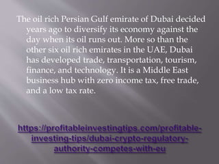The oil rich Persian Gulf emirate of Dubai decided
years ago to diversify its economy against the
day when its oil runs out. More so than the
other six oil rich emirates in the UAE, Dubai
has developed trade, transportation, tourism,
finance, and technology. It is a Middle East
business hub with zero income tax, free trade,
and a low tax rate.
 