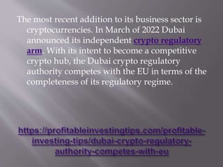 The most recent addition to its business sector is
cryptocurrencies. In March of 2022 Dubai
announced its independent crypto regulatory
arm. With its intent to become a competitive
crypto hub, the Dubai crypto regulatory
authority competes with the EU in terms of the
completeness of its regulatory regime.
 
