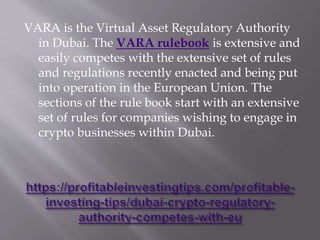 VARA is the Virtual Asset Regulatory Authority
in Dubai. The VARA rulebook is extensive and
easily competes with the extensive set of rules
and regulations recently enacted and being put
into operation in the European Union. The
sections of the rule book start with an extensive
set of rules for companies wishing to engage in
crypto businesses within Dubai.
 